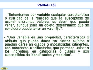 VARIABLES


- “Entendemos por variable cualquier característica
o cualidad de la realidad que es susceptible de
asumir diferentes valores, es decir, que puede
variar, aunque para un objeto determinado que se
considere puede tener un valor fijo".

- "Una variable es una propiedad, característica o
 atributo que puede darse en ciertos sujetos o
 pueden darse en grados o modalidades diferentes,
 son conceptos clasificatorios que permiten ubicar a
 los individuos en categorías o clases y son
 susceptibles de identificación y medición".
 