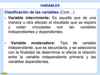 VARIABLES

Clasificación de las variables (Cont…)
- Variable interviniente: Es aquella que de una
  manera u otra afectan el resultado que se espera
  y    están   vinculadas    con    las   variables
  independientes y dependientes.

-     Variable moderadora: Tipo de variable
    independiente, que es secundaria, y se selecciona
    con la finalidad de determinar si afecta la relación
    entre la variable independiente primaria y las
    variables dependientes.
 