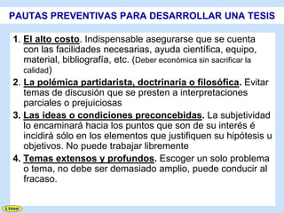 PAUTAS PREVENTIVAS PARA DESARROLLAR UNA TESIS

1. El alto costo. Indispensable asegurarse que se cuenta
   con las facilidades necesarias, ayuda científica, equipo,
   material, bibliografía, etc. (Deber económica sin sacrificar la
   calidad)
2. La polémica partidarista, doctrinaria o filosófica. Evitar
   temas de discusión que se presten a interpretaciones
   parciales o prejuiciosas
3. Las ideas o condiciones preconcebidas. La subjetividad
   lo encaminará hacia los puntos que son de su interés é
   incidirá sólo en los elementos que justifiquen su hipótesis u
   objetivos. No puede trabajar libremente
4. Temas extensos y profundos. Escoger un solo problema
   o tema, no debe ser demasiado amplio, puede conducir al
   fracaso.
 