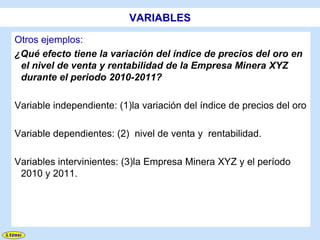VARIABLES

Otros ejemplos:
¿Qué efecto tiene la variación del índice de precios del oro en
 el nivel de venta y rentabilidad de la Empresa Minera XYZ
 durante el periodo 2010-2011?

Variable independiente: (1)la variación del índice de precios del oro

Variable dependientes: (2) nivel de venta y rentabilidad.

Variables intervinientes: (3)la Empresa Minera XYZ y el período
 2010 y 2011.
 