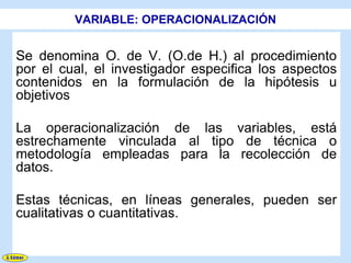 VARIABLE: OPERACIONALIZACIÓN


Se denomina O. de V. (O.de H.) al procedimiento
por el cual, el investigador especifica los aspectos
contenidos en la formulación de la hipótesis u
objetivos

La operacionalización de las variables, está
estrechamente vinculada al tipo de técnica o
metodología empleadas para la recolección de
datos.

Estas técnicas, en líneas generales, pueden ser
cualitativas o cuantitativas.
 