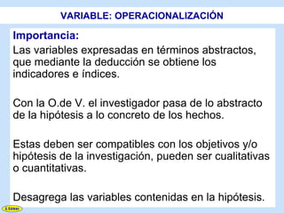 VARIABLE: OPERACIONALIZACIÓN

Importancia:
Las variables expresadas en términos abstractos,
que mediante la deducción se obtiene los
indicadores e índices.

Con la O.de V. el investigador pasa de lo abstracto
de la hipótesis a lo concreto de los hechos.

Estas deben ser compatibles con los objetivos y/o
hipótesis de la investigación, pueden ser cualitativas
o cuantitativas.

Desagrega las variables contenidas en la hipótesis.
 
