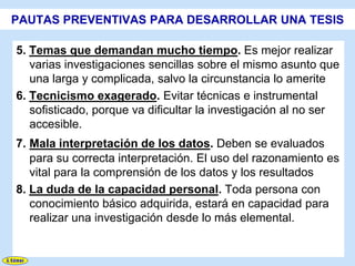 PAUTAS PREVENTIVAS PARA DESARROLLAR UNA TESIS

5. Temas que demandan mucho tiempo. Es mejor realizar
   varias investigaciones sencillas sobre el mismo asunto que
   una larga y complicada, salvo la circunstancia lo amerite
6. Tecnicismo exagerado. Evitar técnicas e instrumental
   sofisticado, porque va dificultar la investigación al no ser
   accesible.
7. Mala interpretación de los datos. Deben se evaluados
   para su correcta interpretación. El uso del razonamiento es
   vital para la comprensión de los datos y los resultados
8. La duda de la capacidad personal. Toda persona con
   conocimiento básico adquirida, estará en capacidad para
   realizar una investigación desde lo más elemental.
 