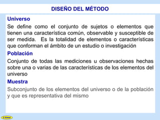 DISEÑO DEL MÉTODO
Universo
Se define como el conjunto de sujetos o elementos que
tienen una característica común, observable y susceptible de
ser medida. Es la totalidad de elementos o características
que conforman el ámbito de un estudio o investigación
Población
Conjunto de todas las mediciones u observaciones hechas
sobre una o varias de las características de los elementos del
universo
Muestra
Subconjunto de los elementos del universo o de la población
y que es representativa del mismo
 