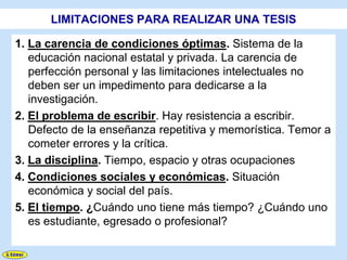LIMITACIONES PARA REALIZAR UNA TESIS

1. La carencia de condiciones óptimas. Sistema de la
   educación nacional estatal y privada. La carencia de
   perfección personal y las limitaciones intelectuales no
   deben ser un impedimento para dedicarse a la
   investigación.
2. El problema de escribir. Hay resistencia a escribir.
   Defecto de la enseñanza repetitiva y memorística. Temor a
   cometer errores y la crítica.
3. La disciplina. Tiempo, espacio y otras ocupaciones
4. Condiciones sociales y económicas. Situación
   económica y social del país.
5. El tiempo. ¿Cuándo uno tiene más tiempo? ¿Cuándo uno
   es estudiante, egresado o profesional?
 