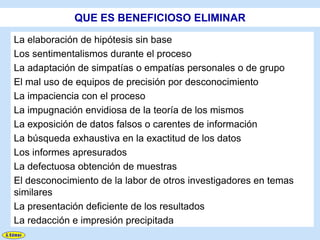 QUE ES BENEFICIOSO ELIMINAR

La elaboración de hipótesis sin base
Los sentimentalismos durante el proceso
La adaptación de simpatías o empatías personales o de grupo
El mal uso de equipos de precisión por desconocimiento
La impaciencia con el proceso
La impugnación envidiosa de la teoría de los mismos
La exposición de datos falsos o carentes de información
La búsqueda exhaustiva en la exactitud de los datos
Los informes apresurados
La defectuosa obtención de muestras
El desconocimiento de la labor de otros investigadores en temas
similares
La presentación deficiente de los resultados
La redacción e impresión precipitada
 
