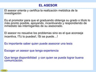 EL ASESOR
El asesor orienta y certifica la realización metódica de la
investigación

Es el promotor para que el graduando obtenga su grado o título lo
más pronto posible, apoyando, incentivando y respondiendo de
inmediato las interrogantes de su asesorado.

El asesor no resuelve los problemas sino es el que aconseja
incentiva, !Tú lo puedes!, !Si se puede…!

Es importante saber quien puede asesorar una tesis

Escoger un asesor que tenga experiencia

Que tenga disponibilidad y con quien se pueda lograr buena
comunicación.
 