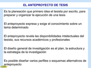 EL ANTEPROYECTO DE TESIS

Es la planeación que primero idea el tesista por escrito, para
preparar y organizar la ejecución de una tesis

El anteproyecto expresa y exige el conocimiento sobre un
tema determinado

El anteproyecto revela las disponibilidades intelectuales del
tesista, sus recursos académicos y profesionales

El diseño general de investigación es el plan, la estructura y
la estrategia de la investigación

Es posible diseñar varios perfiles o esquemas alternativos de
anteproyecto
 