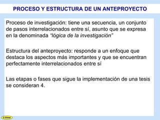 PROCESO Y ESTRUCTURA DE UN ANTEPROYECTO

Proceso de investigación: tiene una secuencia, un conjunto
de pasos interrelacionados entre sí, asunto que se expresa
en la denominada “lógica de la investigación”

Estructura del anteproyecto: responde a un enfoque que
destaca los aspectos más importantes y que se encuentran
perfectamente interrelacionados entre sí

Las etapas o fases que sigue la implementación de una tesis
se consideran 4.
 
