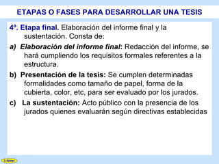 ETAPAS O FASES PARA DESARROLLAR UNA TESIS

4º. Etapa final. Elaboración del informe final y la
     sustentación. Consta de:
a) Elaboración del informe final: Redacción del informe, se
     hará cumpliendo los requisitos formales referentes a la
     estructura.
b) Presentación de la tesis: Se cumplen determinadas
     formalidades como tamaño de papel, forma de la
     cubierta, color, etc, para ser evaluado por los jurados.
c) La sustentación: Acto público con la presencia de los
     jurados quienes evaluarán según directivas establecidas
 