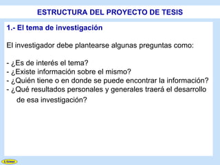ESTRUCTURA DEL PROYECTO DE TESIS

1.- El tema de investigación

El investigador debe plantearse algunas preguntas como:

- ¿Es de interés el tema?
- ¿Existe información sobre el mismo?
- ¿Quién tiene o en donde se puede encontrar la información?
- ¿Qué resultados personales y generales traerá el desarrollo
   de esa investigación?
 