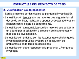 ESTRUCTURA DEL PROYECTO DE TESIS

2.- Justificación y/o antecedentes
- Son las razones por las cuales se plantea la investigación.
- La justificación teórica son las razones que argumentan el
   deseo de verificar, rechazar o aportar aspectos teóricos en
   relación con el objeto de conocimiento.
- La justificación metodológica son las razones que sustentan
   un aporte por la utilización o creación de instrumentos y
   modelos de investigación.
- La justificación práctica son las razones que señalan que la
   investigación propuesta ayudará en la solución de
   problemas o en la toma de decisiones.
- La justificación debe responder a la pregunta. ¿Por que se
   investiga?
 