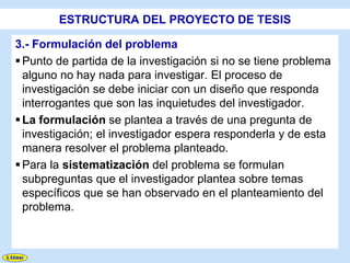 ESTRUCTURA DEL PROYECTO DE TESIS

3.- Formulación del problema
 Punto de partida de la investigación si no se tiene problema
  alguno no hay nada para investigar. El proceso de
  investigación se debe iniciar con un diseño que responda
  interrogantes que son las inquietudes del investigador.
 La formulación se plantea a través de una pregunta de
  investigación; el investigador espera responderla y de esta
  manera resolver el problema planteado.
 Para la sistematización del problema se formulan
  subpreguntas que el investigador plantea sobre temas
  específicos que se han observado en el planteamiento del
  problema.
 