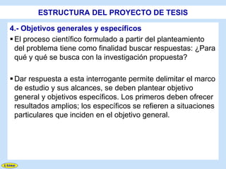 ESTRUCTURA DEL PROYECTO DE TESIS

4.- Objetivos generales y específicos
 El proceso científico formulado a partir del planteamiento
  del problema tiene como finalidad buscar respuestas: ¿Para
  qué y qué se busca con la investigación propuesta?

 Dar respuesta a esta interrogante permite delimitar el marco
  de estudio y sus alcances, se deben plantear objetivo
  general y objetivos específicos. Los primeros deben ofrecer
  resultados amplios; los específicos se refieren a situaciones
  particulares que inciden en el objetivo general.
 