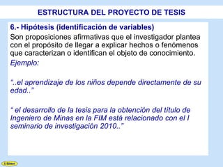 ESTRUCTURA DEL PROYECTO DE TESIS
6.- Hipótesis (identificación de variables)
Son proposiciones afirmativas que el investigador plantea
con el propósito de llegar a explicar hechos o fenómenos
que caracterizan o identifican el objeto de conocimiento.
Ejemplo:

“..el aprendizaje de los niños depende directamente de su
edad..”

“ el desarrollo de la tesis para la obtención del título de
Ingeniero de Minas en la FIM está relacionado con el I
seminario de investigación 2010..”
 