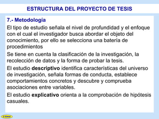 ESTRUCTURA DEL PROYECTO DE TESIS

7.- Metodología
El tipo de estudio señala el nivel de profundidad y el enfoque
con el cual el investigador busca abordar el objeto del
conocimiento, por ello se selecciona una batería de
procedimientos
Se tiene en cuenta la clasificación de la investigación, la
recolección de datos y la forma de probar la tesis.
El estudio descriptivo identifica características del universo
de investigación, señala formas de conducta, establece
comportamientos concretos y descubre y comprueba
asociaciones entre variables.
El estudio explicativo orienta a la comprobación de hipótesis
casuales.
 