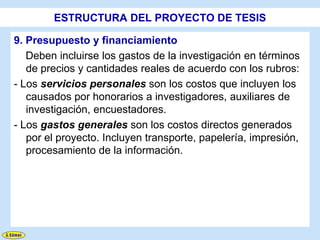 ESTRUCTURA DEL PROYECTO DE TESIS

9. Presupuesto y financiamiento
   Deben incluirse los gastos de la investigación en términos
   de precios y cantidades reales de acuerdo con los rubros:
- Los servicios personales son los costos que incluyen los
   causados por honorarios a investigadores, auxiliares de
   investigación, encuestadores.
- Los gastos generales son los costos directos generados
   por el proyecto. Incluyen transporte, papelería, impresión,
   procesamiento de la información.
 