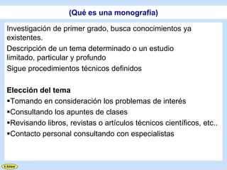 (Qué es una monografía)

Investigación de primer grado, busca conocimientos ya
existentes.
Descripción de un tema determinado o un estudio
limitado, particular y profundo
Sigue procedimientos técnicos definidos

Elección del tema
Tomando en consideración los problemas de interés
Consultando los apuntes de clases
Revisando libros, revistas o artículos técnicos científicos, etc..
Contacto personal consultando con especialistas
 