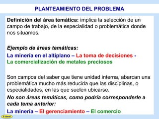 PLANTEAMIENTO DEL PROBLEMA

Definición del área temática: implica la selección de un
campo de trabajo, de la especialidad o problemática donde
nos situamos.

Ejemplo de áreas temáticas:
La minería en el altiplano – La toma de decisiones -
La comercialización de metales preciosos

Son campos del saber que tiene unidad interna, abarcan una
problemática mucho más reducida que las disciplinas, o
especialidades, en las que suelen ubicarse.
No son áreas temáticas, como podría corresponderle a
cada tema anterior:
La minería – El gerenciamiento – El comercio
 