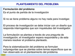 PLANTEAMIENTO DEL PROBLEMA
Formulación del problema
Es el punto de partida de la investigación

Si no se tiene problema alguno no hay nada para investigar.

El proceso de investigación se debe iniciar con un diseño que
responda interrogantes que son inquietudes del investigador.

La formulación se plantea a través de una pregunta de
investigación; el investigador espera responderla y de esta
manera resolver el problema planteado.

Para la sistematización del problema se formulan
subpreguntas que se plantea sobre temas específicos que se
han observado en el planteamiento del problema.
 