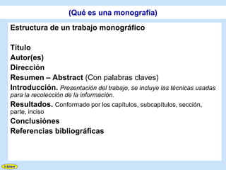 (Qué es una monografía)
Estructura de un trabajo monográfico

Título
Autor(es)
Dirección
Resumen – Abstract (Con palabras claves)
Introducción. Presentación del trabajo, se incluye las técnicas usadas
para la recolección de la información.
Resultados. Conformado por los capítulos, subcapítulos, sección,
parte, inciso
Conclusiónes
Referencias bibliográficas
 