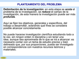 PLANTEAMIENTO DEL PROBLEMA
Delimitación de la investigación: en esta etapa se acota el
problema de la investigación, se reduce el campo de la
investigación, de esta manera la investigación puede ser más
profunda.

Aquí se fijan los objetivos, generales y específicos, del
trabajo a desarrollar, aclarando qué fines se considera
posible alcanzar concretamente.

No puede hacerse investigación científica estudiando todo a
la vez, sin ningún orden ni disciplina y sin tener una
idea, aunque sea aproximada de lo que se irá a alcanzar: es
necesario contar con un tema de estudio preciso y bien
delineado que, por sus proporciones, pueda ser investigado
en correspondencia con nuestros recursos teóricos y
materiales.
 
