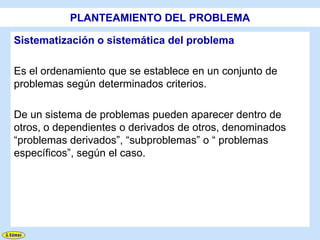 PLANTEAMIENTO DEL PROBLEMA

Sistematización o sistemática del problema

Es el ordenamiento que se establece en un conjunto de
problemas según determinados criterios.

De un sistema de problemas pueden aparecer dentro de
otros, o dependientes o derivados de otros, denominados
“problemas derivados”, “subproblemas” o “ problemas
específicos”, según el caso.
 