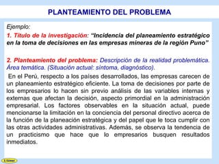 PLANTEAMIENTO DEL PROBLEMA
Ejemplo:
1. Título de la investigación: “Incidencia del planeamiento estratégico
en la toma de decisiones en las empresas mineras de la región Puno”

2. Planteamiento del problema: Descripción de la realidad problemática.
Área temática. (Situación actual: síntoma, diagnóstico).
 En el Perú, respecto a los países desarrollados, las empresas carecen de
un planeamiento estratégico eficiente. La toma de decisiones por parte de
los empresarios lo hacen sin previo análisis de las variables internas y
externas que afectan la decisión, aspecto primordial en la administración
empresarial. Los factores observables en la situación actual, puede
mencionarse la limitación en la conciencia del personal directivo acerca de
la función de la planeación estratégica y del papel que le toca cumplir con
las otras actividades administrativas. Además, se observa la tendencia de
un practicismo que hace que lo empresarios busquen resultados
inmediatos.
 