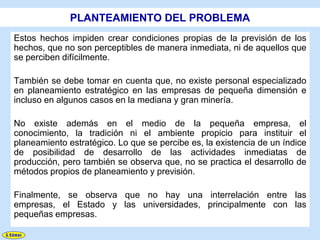 PLANTEAMIENTO DEL PROBLEMA
Estos hechos impiden crear condiciones propias de la previsión de los
hechos, que no son perceptibles de manera inmediata, ni de aquellos que
se perciben difícilmente.

También se debe tomar en cuenta que, no existe personal especializado
en planeamiento estratégico en las empresas de pequeña dimensión e
incluso en algunos casos en la mediana y gran minería.

No existe además en el medio de la pequeña empresa, el
conocimiento, la tradición ni el ambiente propicio para instituir el
planeamiento estratégico. Lo que se percibe es, la existencia de un índice
de posibilidad de desarrollo de las actividades inmediatas de
producción, pero también se observa que, no se practica el desarrollo de
métodos propios de planeamiento y previsión.

Finalmente, se observa que no hay una interrelación entre las
empresas, el Estado y las universidades, principalmente con las
pequeñas empresas.
 