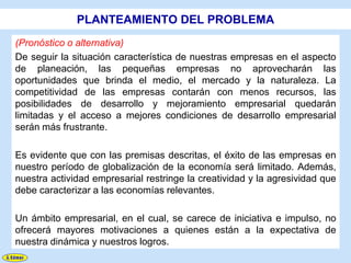 PLANTEAMIENTO DEL PROBLEMA
(Pronóstico o alternativa)
De seguir la situación característica de nuestras empresas en el aspecto
de planeación, las pequeñas empresas no aprovecharán las
oportunidades que brinda el medio, el mercado y la naturaleza. La
competitividad de las empresas contarán con menos recursos, las
posibilidades de desarrollo y mejoramiento empresarial quedarán
limitadas y el acceso a mejores condiciones de desarrollo empresarial
serán más frustrante.

Es evidente que con las premisas descritas, el éxito de las empresas en
nuestro período de globalización de la economía será limitado. Además,
nuestra actividad empresarial restringe la creatividad y la agresividad que
debe caracterizar a las economías relevantes.

Un ámbito empresarial, en el cual, se carece de iniciativa e impulso, no
ofrecerá mayores motivaciones a quienes están a la expectativa de
nuestra dinámica y nuestros logros.
 