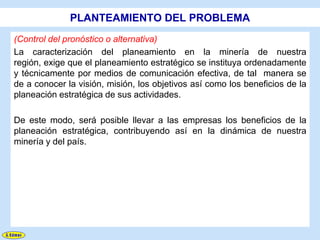 PLANTEAMIENTO DEL PROBLEMA
(Control del pronóstico o alternativa)
La caracterización del planeamiento en la minería de nuestra
región, exige que el planeamiento estratégico se instituya ordenadamente
y técnicamente por medios de comunicación efectiva, de tal manera se
de a conocer la visión, misión, los objetivos así como los beneficios de la
planeación estratégica de sus actividades.

De este modo, será posible llevar a las empresas los beneficios de la
planeación estratégica, contribuyendo así en la dinámica de nuestra
minería y del país.
 