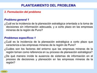 PLANTEAMIENTO DEL PROBLEMA
3. Formulación del problema

Problema general 1
¿Cuál es la incidencia de la planeación estratégica orientada a la toma de
 decisiones sin información adecuada, y a corto plazo en las empresas
 mineras de la región de Puno?

Problemas específicos 1
¿Cuál es la incidencia de la planeación estratégica a corto plazo que
 caracteriza a las empresas mineras de la región de Puno?
¿Cuáles son los factores del entorno que las empresas mineras de la
 región toman como referencia en su proceso de planeación estratégica?
¿De qué manera incide la ausencia de sistemas de información en el
 proceso de decisiones y planeación en las empresas mineras de la
 región?
 