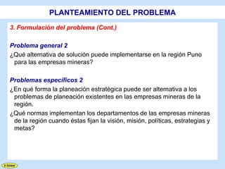 PLANTEAMIENTO DEL PROBLEMA
3. Formulación del problema (Cont.)

Problema general 2
¿Qué alternativa de solución puede implementarse en la región Puno
 para las empresas mineras?

Problemas específicos 2
¿En qué forma la planeación estratégica puede ser alternativa a los
 problemas de planeación existentes en las empresas mineras de la
 región.
¿Qué normas implementan los departamentos de las empresas mineras
 de la región cuando éstas fijan la visión, misión, políticas, estrategias y
 metas?
 