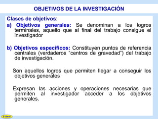 OBJETIVOS DE LA INVESTIGACIÓN
Clases de objetivos:
a) Objetivos generales: Se denominan a los logros
   terminales, aquello que al final del trabajo consigue el
   investigador

b) Objetivos específicos: Constituyen puntos de referencia
   centrales (verdaderos “centros de gravedad”) del trabajo
   de investigación.

  Son aquellos logros que permiten llegar a conseguir los
   objetivos generales

  Expresan las acciones y operaciones necesarias que
   permiten al investigador acceder a los objetivos
   generales.
 