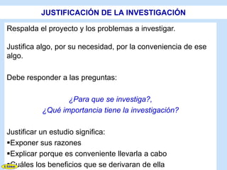 JUSTIFICACIÓN DE LA INVESTIGACIÓN

Respalda el proyecto y los problemas a investigar.

Justifica algo, por su necesidad, por la conveniencia de ese
algo.

Debe responder a las preguntas:

                 ¿Para que se investiga?,
          ¿Qué importancia tiene la investigación?

Justificar un estudio significa:
Exponer sus razones
Explicar porque es conveniente llevarla a cabo
Cuáles los beneficios que se derivaran de ella
 