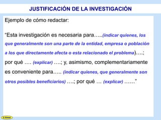 JUSTIFICACIÓN DE LA INVESTIGACIÓN

Ejemplo de cómo redactar:

“Esta investigación es necesaria para…..(indicar quienes, los
que generalmente son una parte de la entidad, empresa o población

a los que directamente afecta o esta relacionado el problema)….;

por qué …. (explicar) ….; y, asimismo, complementariamente
es conveniente para….. (indicar quienes, que generalmente son
otros posibles beneficiarios) ….; por qué … (explicar) ……”
 