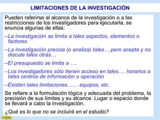 LIMITACIONES DE LA INVESTIGACIÓN
Pueden referirse al alcance de la investigación o a las
restricciones de los investigadores para ejecutarla, se
enuncia algunas de ellas:
–La investigación se limita a tales aspectos, elementos o
 factores.
–La investigación precisa (o analiza) tales….pero acepta y no
 discute tales otras…
–El presupuesto se limita a ….
–Los investigadores sólo tienen acceso en tales…. horarios a
 tales centros de información u operación
–Existen tales limitaciones…… equipos, etc.
Se refiere a la formulación lógica y adecuada del problema, la
precisión de sus límites y su alcance. Lugar o espacio donde
se llevará a cabo la investigación.
¿Qué es lo que no se incluirá en el estudio?
 