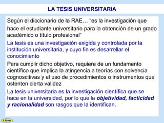 LA TESIS UNIVERSITARIA

Según el diccionario de la RAE… “es la investigación que
hace el estudiante universitario para la obtención de un grado
académico o título profesional”
La tesis es una investigación exigida y controlada por la
institución universitaria, y cuyo fin es desarrollar el
conocimiento
Para cumplir dicho objetivo, requiere de un fundamento
científico que implica la atingencia a teorías con solvencia
cognoscitivas y el uso de procedimientos o instrumentos que
ostenten cierta validez
La tesis universitaria es la investigación científica que se
hace en la universidad, por lo que la objetividad, facticidad
y racionalidad son rasgos que la identifican.
 