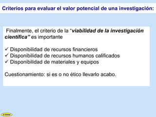 Criterios para evaluar el valor potencial de una investigación:



 Finalmente, el criterio de la “viabilidad de la investigación
 científica” es importante

  Disponibilidad de recursos financieros
  Disponibilidad de recursos humanos calificados
  Disponibilidad de materiales y equipos

 Cuestionamiento: si es o no ético llevarlo acabo.
 