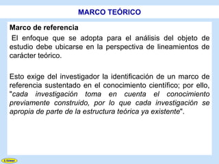 MARCO TEÓRICO

Marco de referencia
 El enfoque que se adopta para el análisis del objeto de
estudio debe ubicarse en la perspectiva de lineamientos de
carácter teórico.

Esto exige del investigador la identificación de un marco de
referencia sustentado en el conocimiento científico; por ello,
"cada investigación toma en cuenta el conocimiento
previamente construido, por lo que cada investigación se
apropia de parte de la estructura teórica ya existente".
 