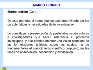 MARCO TEÓRICO

Marco teórico (Cont…)

De esta manera, el marco teórico está determinado por las
características y necesidades de la investigación.

Lo constituye la presentación de postulados según autores
e investigadores que hacen referencia al problema
investigado, y que permite obtener una visión completa de
las formulaciones teóricas, sobre las cuales, ha de
fundamentarse el conocimiento científico propuesto en las
fases de observación, descripción y explicación.
 