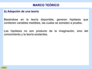 MARCO TEÓRICO

b) Adopción de una teoría

Basándose en la teoría disponible, generan hipótesis que
contienen variables medibles, las cuales se someten a prueba.

Las hipótesis no son producto de la imaginación, sino del
conocimiento y la teoría existentes.
 