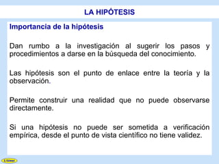 LA HIPÓTESIS
Importancia de la hipótesis

Dan rumbo a la investigación al sugerir los pasos y
procedimientos a darse en la búsqueda del conocimiento.

Las hipótesis son el punto de enlace entre la teoría y la
observación.

Permite construir una realidad que no puede observarse
directamente.

Si una hipótesis no puede ser sometida a verificación
empírica, desde el punto de vista científico no tiene validez.
 