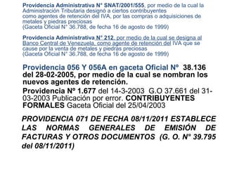 Providencia Administrativa N° SNAT/2001/555, por medio de la cual la
Administración Tributaria designó a ciertos contribuyentes
como agentes de retención del IVA, por las compras o adquisiciones de
metales y piedras preciosas
(Gaceta Oficial N° 36.788, de fecha 16 de agosto de 1999)
Providencia Administrativa N° 212, por medio de la cual se designa al
Banco Central de Venezuela, como agente de retención del IVA que se
cause por la venta de metales y piedras preciosas
(Gaceta Oficial N° 36.788, de fecha 16 de agosto de 1999)

Providencia 056 Y 056A en gaceta Oficial Nº 38.136
del 28-02-2005, por medio de la cual se nombran los
nuevos agentes de retención.
Providencia Nº 1.677 del 14-3-2003 G.O 37.661 del 31-
03-2003 Publicación por error. CONTRIBUYENTES
FORMALES Gaceta Oficial del 25/04/2003
PROVIDENCIA 071 DE FECHA 08/11/2011 ESTABLECE
LAS NORMAS GENERALES DE EMISIÓN DE
FACTURAS Y OTROS DOCUMENTOS (G. O. N° 39.795
del 08/11/2011)
 