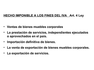 HECHO IMPONIBLE A LOS FINES DEL IVA Art. 4 Ley


• Ventas de bienes muebles corporales
• La prestación de servicios, independientes ejecutados
  o aprovechados en el país.
• Importación definitiva de bienes.
• La venta de exportación de bienes muebles corporales.
• La exportación de servicios.
 