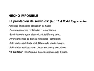 HECHO IMPONIBLE
La prestación de servicios: (Art. 17 al 22 del Reglamento)
Actividad principal la obligación de hacer
•Contrato de obras mobiliarias o inmobiliarias.
•Suministro de agua, electricidad, teléfono y aseo.
•Arrendamientos de bienes inmuebles (comercial).
•Actividades de lotería, dist. Billetes de lotería, bingos.
•Actividades realizadas en clubes sociales y deportivos.
No califican : Hipódromo, Loterías oficiales del Estado.
 