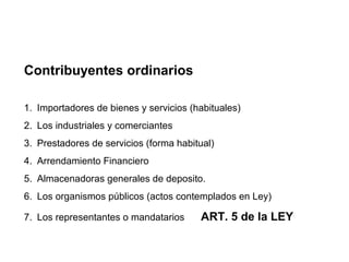 Contribuyentes ordinarios

1. Importadores de bienes y servicios (habituales)
2. Los industriales y comerciantes
3. Prestadores de servicios (forma habitual)
4. Arrendamiento Financiero
5. Almacenadoras generales de deposito.
6. Los organismos públicos (actos contemplados en Ley)

7. Los representantes o mandatarios     ART. 5 de la LEY
 