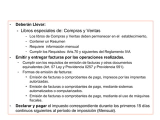 -   Deberán Llevar:
    - Libros especiales de: Compras y Ventas
          -   Los libros de Compras y Ventas deben permanecer en el establecimiento,
          -   Contener un Resumen
          -   Requiere información mensual
          -   Cumplir los Requisitos: Arts.70 y siguientes del Reglamento IVA
-   Emitir y entregar facturas por las operaciones realizadas.
     -   Cumplir con los requisitos de emisión de facturas y otros documentos
         equivalentes (Art. 57 Ley y Providencia 0257 y Providencia 591).
     -   Formas de emisión de facturas:
           • Emisión de facturas o comprobantes de pago, impresos por las imprentas
             autorizadas.
           • Emisión de facturas o comprobantes de pago, mediante sistemas
             automatizados o computarizados.
           • Emisión de facturas o comprobantes de pago, mediante el uso de máquinas
             fiscales.
-   Declarar y pagar el impuesto correspondiente durante los primeros 15 días
    continuos siguientes al período de imposición (Mensual).
 