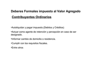 Deberes Formales impuesto al Valor Agregado
Contribuyentes Ordinarios


•Autoliquidar y pagar impuesto.(Debitos y Créditos)
•Actuar como agente de retención y percepción en caso de ser
designado.
•Informar cambio de domicilio o residencia.
•Cumplir con los requisitos fiscales.
•Entre otros
 