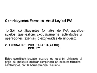 Contribuyentes Formales Art. 8 Ley del IVA


1.- Son contribuyentes formales del IVA aquellos
sujetos que realicen Exclusivamente actividades u
operaciones exentas o exoneradas del impuesto.

2.- FORMALES:    POR DECRETO (YA NO)
                 POR LEY


Estos contribuyentes, aún cuando no estarán obligados al
pago del impuesto, deberán cumplir con los deberes formales
establecidos por la Administración Tributaria.
 